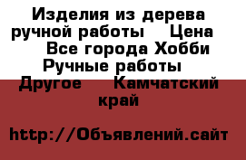 Изделия из дерева ручной работы  › Цена ­ 1 - Все города Хобби. Ручные работы » Другое   . Камчатский край